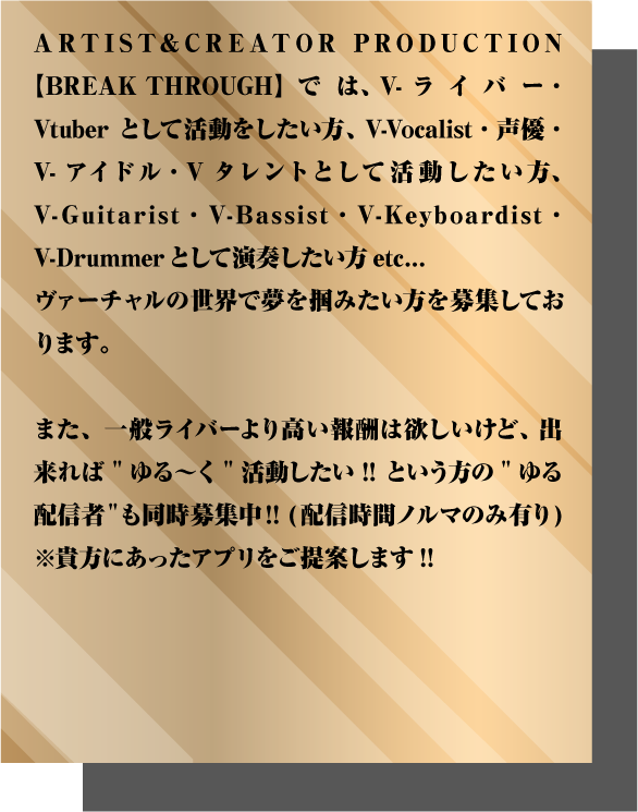 ARTIST&CREATOR PRODUCTION【BREAK THROUGH】では、 V-ライバー・Vtuberとして活動をしたい方、 V-Vocalist・声優・V-アイドル・Vタレントとして活動したい方、 V-Guitarist・V-Bassist・V-Keyboardist・V-Drummerとして演奏したい方etc... ヴァーチャルの世界で夢を掴みたい方を募集しております。 また、一般ライバーより高い報酬は欲しいけど、 出来れば"ゆる〜く"活動したい!! という方の"ゆる配信者"も同時募集中!! (配信時間ノルマのみ有り) ※貴方にあったアプリをご提案します!! 【応募条件】 ■18歳以上、高校生NG(未成年は親権者の同意が必要)