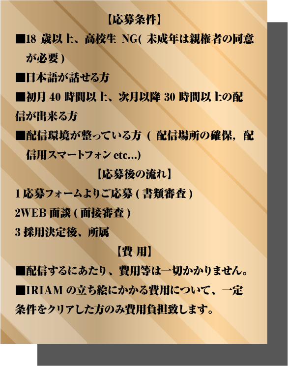 ■日本語が話せる方 ■初月40時間以上、次月以降30時間以上の配信が出来る方 ■配信環境が整っている方(配信場所の確保，配信用スマートフォンetc...) 【応募後の流れ】 1応募フォームよりご応募(書類審査) 2WEB面談(面接審査) 3採用決定後、所属 【費 用】 ■配信するにあたり、費用等は一切かかりません。 ■IRIAMの立ち絵にかかる費用について、一定条件をクリアした方のみ費用負担致します。 【注意事項】 ■V-Vocalist・V-Guitarist・V-Bassist・　V-Keyboardist・V-Drummerは、収録環境が