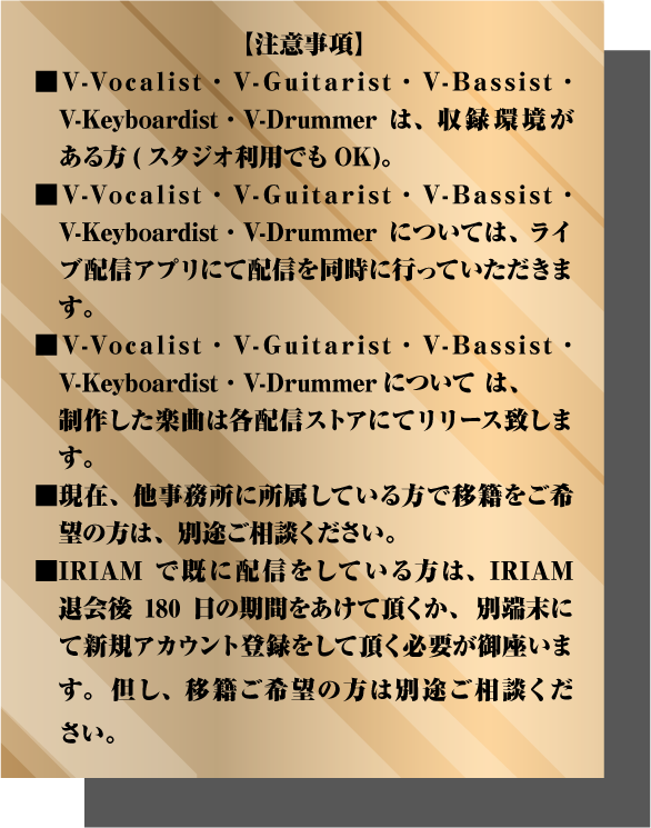 ある方(スタジオ利用でもOK)。 ■V-Vocalist・V-Guitarist・V-Bassist・　V-Keyboardist・V-Drummerについては、 ライブ配信アプリにて配信を同時に行っていただきます。 ■V-Vocalist・V-Guitarist・V-Bassist・　V-Keyboardist・V-Drummerについては、 　制作した楽曲は各配信ストアにてリリース致します。 ■現在、他事務所に所属している方で移籍をご希望の方は、別途ご相談ください。 ■IRIAMで既に配信をしている方は、IRIAM退会後180日の期間をあけて頂くか、 別端末にて新規アカウント登録をして頂く必要が御座います。 但し、移籍ご希望の方は別途ご相談ください。